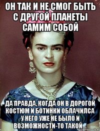 Он так и не смог быть с другой планеты самим собой Да правда, когда он в дорогой костюм и ботинки облачилса у него уже не было и возможности-то такой...