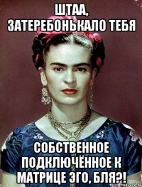 Штаа, затеребонькало тебя собственное подключённое к матрице эго, бля?!