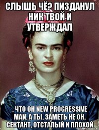 Слышь чё? Пизданул ник твой и утверждал , что он new progressive man, а ты, заметь не он, сектант, отсталый и плохой