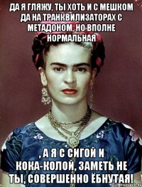 Да я гляжу, ты хоть и с мешком да на транквилизаторах с метадоном, но вполне нормальная , а я с сигой и кока-колой, заметь не ты, совершенно ёбнутая!