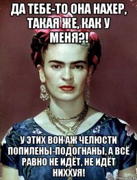Да тебе-то она нахер, такая же, как у меня?! У этих вон аж челюсти попилены-подогнаны, а всё равно не идёт, не идёт ниххуя!