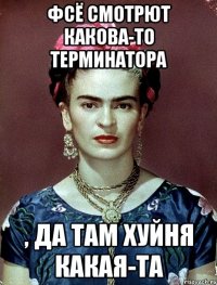 Фсё смотрют какова-то терминатора , да там хуйня какая-та
