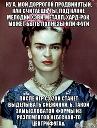 Ну а, мой доррогой продвинутый, как считаешь ты, под какие мелодии хэви-металл, хард-рок, может быть полнезы или фуги после игр с OZON станет выделывать снежинки, Ь, такой замысловатой формы из РАЭлементов небесная-то центрифуга&