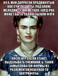 Ну а, мой доррогой продвинутый, как считаешь ты, под какие мелодии - хэви-металл, хард-рок, может быть полонезы или фуги после игр с OZON станет выделывать снежинки, Ь, такой замысловатой формы из РАЭлементов небесная-то центрифуга&