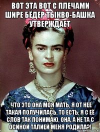 Вот эта вот с плечами шире бёдер тыкво-башка утверждает , что это она моя мать, я от неё такая получилась, то есть, я с её слов так понимаю, она, а не та с осиной талией меня родила?!