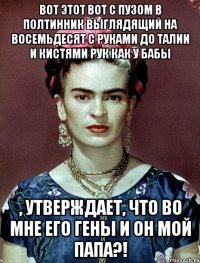 Вот этот вот с пузом в полтинник выглядящий на восемьдесят с руками до талии и кистями рук как у бабы , утверждает, что во мне его гены и он мой папа?!