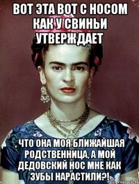 Вот эта вот с носом как у свиньи утверждает , что она моя ближайшая родственница, а мой дедовский нос мне как зубы нарастили?!