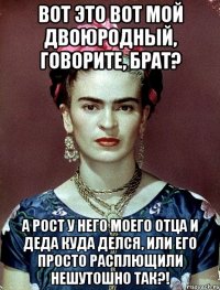 Вот это вот мой двоюродный, говорите, брат? А рост у него моего отца и деда куда делся, или его просто расплющили нешутошно так?!