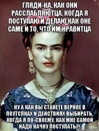 Гляди-ка, как они расслабляютца, когда я поступаю и делаю как оне саме и то, что им нравитца Ну а как вы станете верное в поутспках и действиях выбирать, когда я по-своему, как мне самой надо начну поступать?!