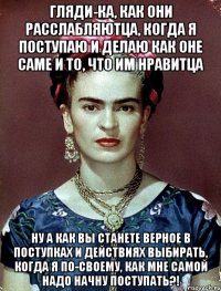 Гляди-ка, как они расслабляютца, когда я поступаю и делаю как оне саме и то, что им нравитца Ну а как вы станете верное в поступках и действиях выбирать, когда я по-своему, как мне самой надо начну поступать?!