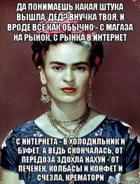 Да понимаешь какая штука вышла, дед? Внучка твоя, и вроде всё как обычно - с магаза на рынок, с рынка в интернет с интернета - в холодильник и буфет, а ведь скончалась, от передоза здохла нахуй - от печенек, колбасы и конфет и счезла, крематори