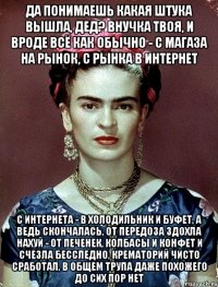 Да понимаешь какая штука вышла, дед? Внучка твоя, и вроде всё как обычно - с магаза на рынок, с рынка в интернет с интернета - в холодильник и буфет, а ведь скончалась, от передоза здохла нахуй - от печенек, колбасы и конфет и счезла бесследно, крематорий чисто сработал, в общем трупа даже похожего до сих пор нет