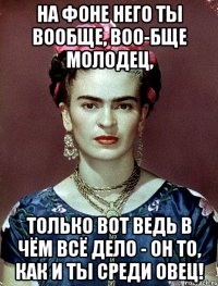 На фоне него ты вообще, воо-бще молодец, Только вот ведь в чём всё дело - он то, как и ты среди овец!