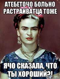 АТЕБЕТОЧО больно растраиватца тоже ячо сказала, что ты хороший?!
