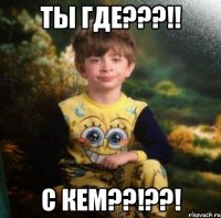 ТЫ ГДЕ???!! С КЕМ??!??!