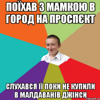 поїхав з мамкою в город на проспєкт слухався її поки не купили в малдаванів джінси