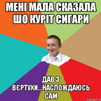 Мені мала сказала шо куріт сигари Дав з вєртухи...наслождаюсь сам