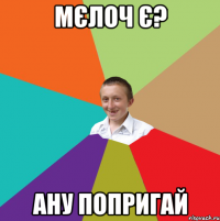 Мєлоч є? Ану попригай