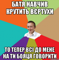 Батя навчив крутить вєртухи То тепер всі до мене на ти бояця говорити