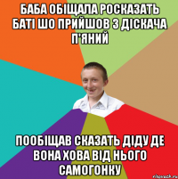 баба обіщала росказать баті шо прийшов з діскача п'яний пообіщав сказать діду де вона хова від нього самогонку