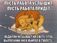 Пусть работа услышит, пусть работа придет Ведь так не бывает на свете, чтоб выпускник НЮУ убирал в туалете...