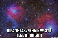  Юра ты ахуенный!!!! это тебе от яны)))