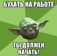 Бухать на работе ты должен начать!