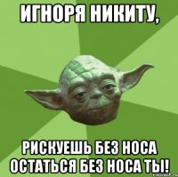 Игноря Никиту, рискуешь без носа остаться без носа ты!