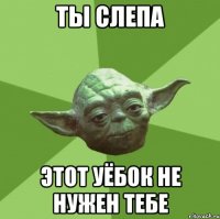 ты слепа этот уёбок не нужен тебе