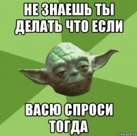 не знаешь ты делать что если Васю спроси тогда