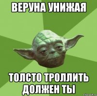 Веруна унижая толсто троллить должен ты