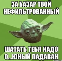 за базар твой нефильтрованный шатать тебя надо о...юный падаван