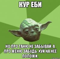 Кур еби Но про Таню не забывай. А про Женю забудь. Хуй на неё положи.