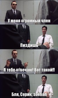 У меня огромный член Пиздишь Я тебе отвечаю! Вот такой!! Бля, Серик, заебал