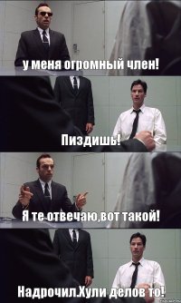 у меня огромный член! Пиздишь! Я те отвечаю,вот такой! Надрочил.Хули делов то!