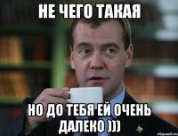 Не чего такая Но до тебя ей очень далеко )))