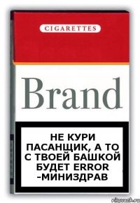 не кури пасанщик, а то с твоей башкой будет ErRoR -Миниздрав