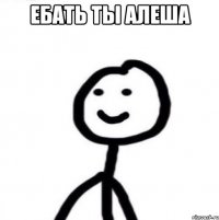 Ебать ты Алеша 