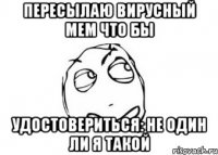 Пересылаю вирусный мем что бы Удостовериться: не один ли я такой