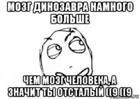 Мозг динозавра намного больше Чем мозг человека, а значит ты отсталый ((9 ((9