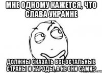 Мне одному кажется, что Слава Украине должны сказать все остальные страны и народы, а не они сами?