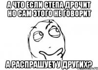 а что если степа дрочит но сам этого не говорит а распрашует у других?