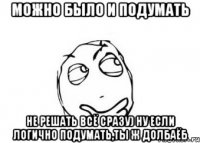 МОЖНО БЫЛО И ПОДУМАТЬ НЕ РЕШАТЬ ВСЁ СРАЗУ) НУ ЕСЛИ ЛОГИЧНО ПОДУМАТЬ,ТЫ Ж ДОЛБАЁБ