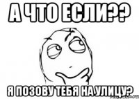 А что если?? Я позову тебя на улицу?