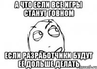 а что если все игры станут говном если разработчики будут её дольше делать