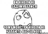 Ви ніколи не задумувалися Чому монстри ніколи не хапають вас за ногу