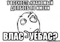 у всех есть хнакомый долбоеб по имени ВЛАС - УЕБАС?