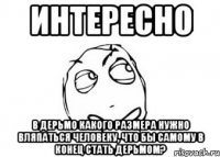 интересно в дерьмо какого размера нужно вляпаться человеку, что бы самому в конец стать дерьмом?