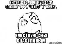 Интересно, почему, когда слышу "Пф", "Чойто" и "Жуть", чувствую себя счастливым