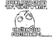 Почему, когда слышу "Пф", "Чёй-то" и "Жуть", Чувствую себя счастливым? :)